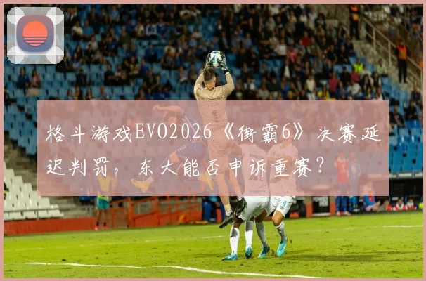 格斗游戏EVO2026《街霸6》决赛延迟判罚，东大能否申诉重赛？