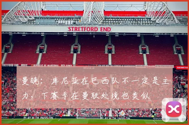 曼晚：库尼亚在巴西队不一定是主力，下赛季在曼联处境也类似